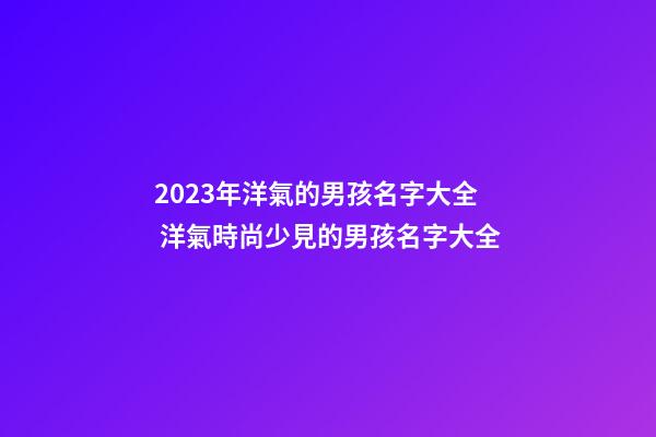 2023年洋氣的男孩名字大全 洋氣時尚少見的男孩名字大全